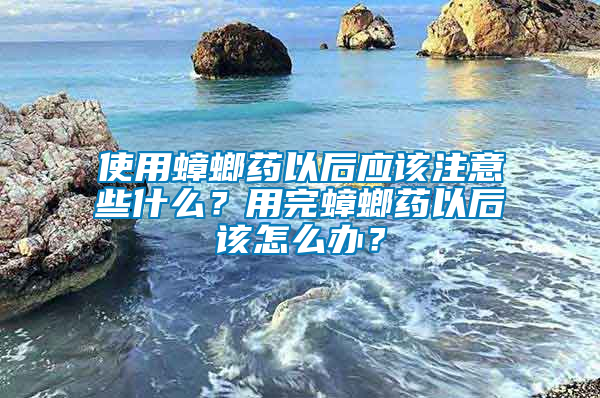 使用蟑螂藥以后應該注意些什么？用完蟑螂藥以后該怎么辦？